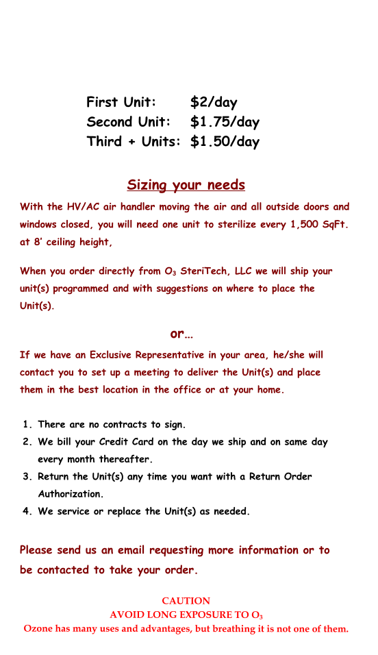 First Unit:		$2/day Second Unit:	$1.75/day Third + Units:	$1.50/day CAUTION AVOID LONG EXPOSURE TO O3 Ozone has many uses and advantages, but breathing it is not one of them.   When you order directly from O3 SteriTech, LLC we will ship your unit(s) programmed and with suggestions on where to place the Unit(s). or… If we have an Exclusive Representative in your area, he/she will contact you to set up a meeting to deliver the Unit(s) and place them in the best location in the office or at your home.  	1.	There are no contracts to sign. 	2.	We bill your Credit Card on the day we ship and on same day every month thereafter. 	3.	Return the Unit(s) any time you want with a Return Order Authorization. 	4.	We service or replace the Unit(s) as needed.  Please send us an email requesting more information or to be contacted to take your order. Sizing your needs With the HV/AC air handler moving the air and all outside doors and windows closed, you will need one unit to sterilize every 1,500 SqFt. at 8’ ceiling height,